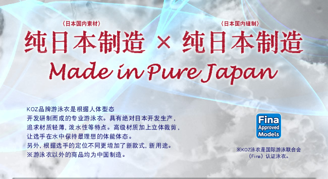 纯日本制造（日本国内素材）纯日本制造（日本国内缝制）KOZ品牌游泳衣是根据人体型态开发研制而成的专业游泳衣。具有绝对日本开发生产，追求材质轻薄，泼水性等特点。高级材质加上立体裁剪，另外，根据选手的定位不同更增加了新款式，新用途。※游泳衣以外的商品均为中国制※KOZ泳衣是国际游泳联合会（Fina）认证泳衣。