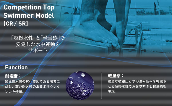 Competition Top Swimmer Model【CR／SR】
超防水性和轻快感增加了水中运动的稳定
性耐氯气：泳衣劣化的重要原因是受水中氯气的腐蚀。此款泳衣采用含有超久抗氯气的聚氨酯材料制成，有效防止泳衣劣化轻快感：适度的泳衣被压感与无吸水超泼水性的相互作用，使选手実現了在水中运动的轻快感觉。