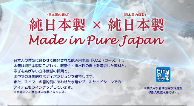 純日本製×純日本製
日本人の体型に合わせて開発された競泳用水着『KOZ（コーズ）』。
水着は純日本製にこだわり、軽量性・撥水性の向上を追求した素材と、
泳ぎを妨げない立体裁断の採用で、
水中での理想的なボディポジションを維持します。
また、スイマーの目的別にあわせた水着やプールサイドシーンでの
アイテムもラインナップしています。
※水着以外の商品は中国製となります。